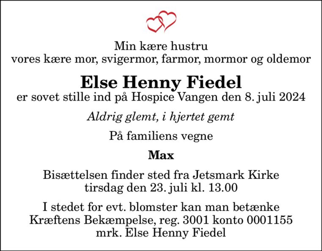 Min kære hustru vores kære mor, svigermor, farmor, mormor og oldemor
Else Henny Fiedel
er sovet stille ind på Hospice Vangen den 8. juli 2024
Aldrig glemt, i hjertet gemt
På familiens vegne
Max
Bisættelsen finder sted fra Jetsmark Kirke  tirsdag den 23. juli kl. 13.00 
I stedet for evt. blomster kan man betænke
					Kræftens Bekæmpelse reg.3001konto0001155mrk. Else Henny
					Fiedel