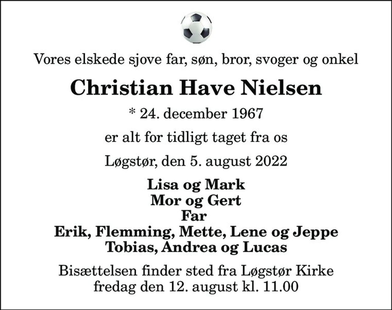 Vores elskede sjove far, søn, bror, svoger og onkel
Christian Have Nielsen
* 24. december 1967
er alt for tidligt taget fra os
Løgstør, den 5. august 2022
Lisa og Mark Mor og Gert Far  Erik, Flemming, Mette, Lene og Jeppe Tobias, Andrea og Lucas
Bisættelsen finder sted fra Løgstør Kirke  fredag den 12. august kl. 11.00