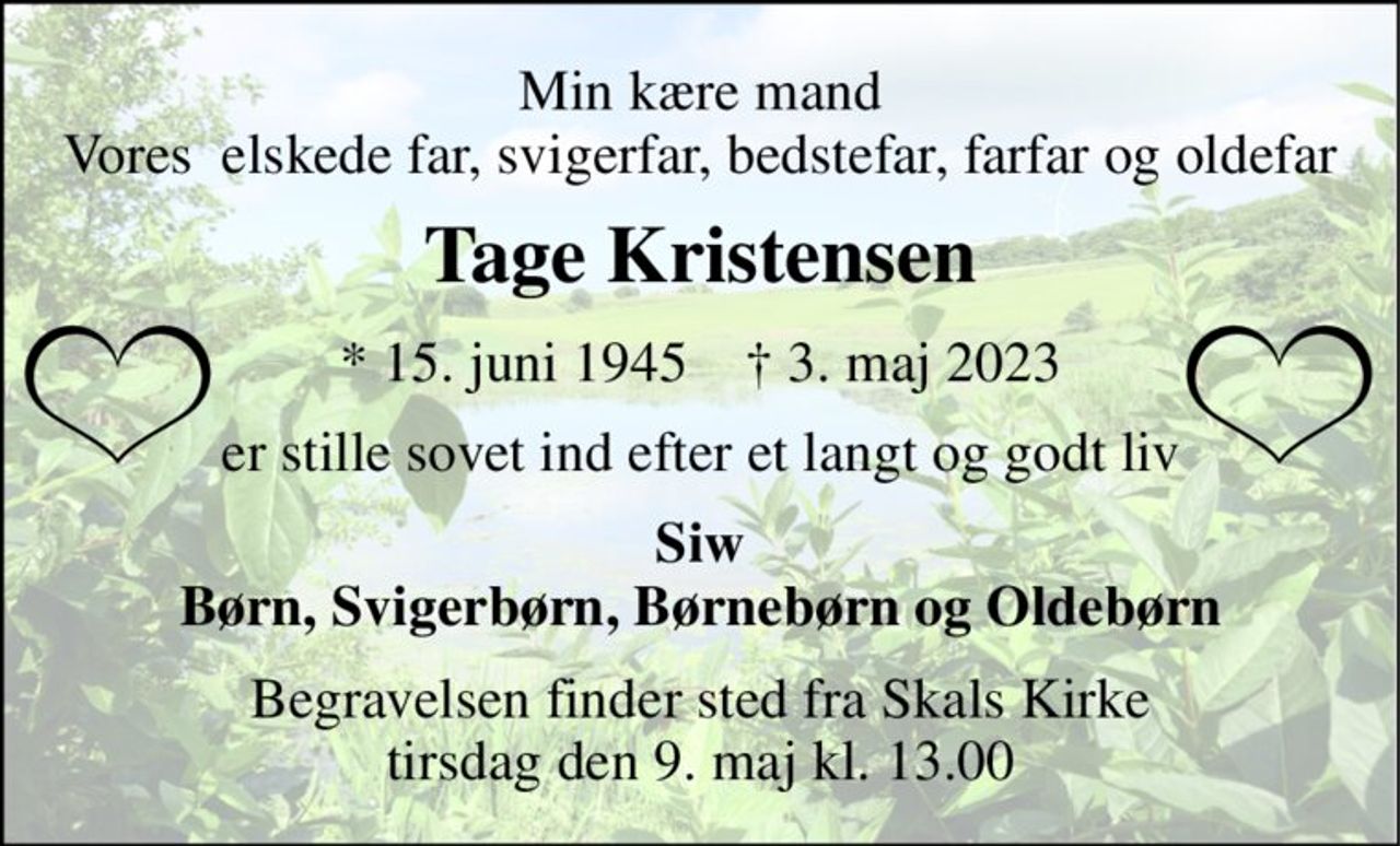 Min kære mand Vores  elskede far, svigerfar, bedstefar, farfar og oldefar 
Tage Kristensen 
*​ 15. juni 1945​    †​ 3. maj 2023 
er stille sovet ind efter et langt og godt liv 
Siw Børn, Svigerbørn, Børnebørn og Oldebørn 
Begravelsen​ finder sted fra Skals Kirke​ tirsdag den 9. maj​ kl. 13.00