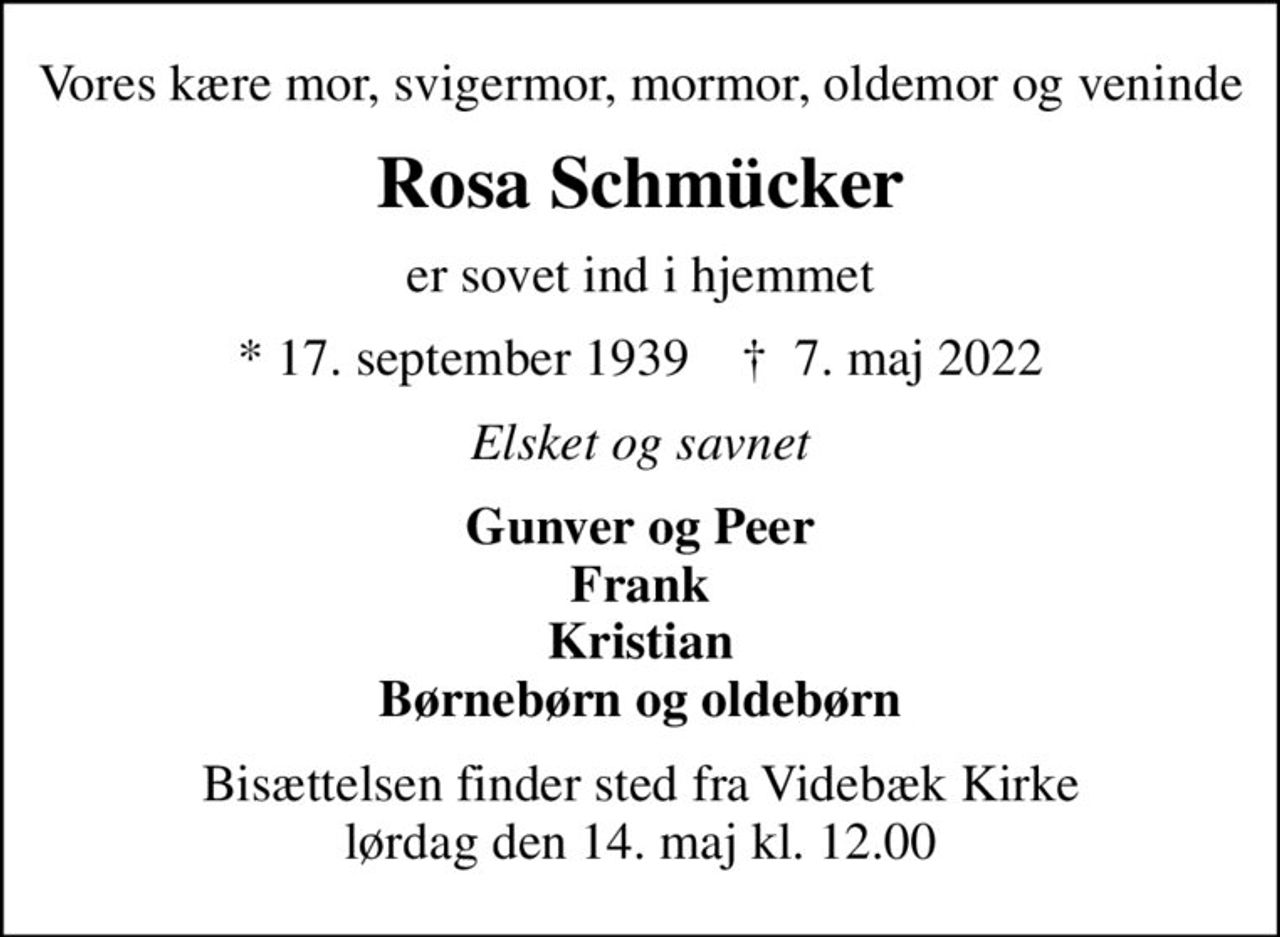 Vores kære mor, svigermor, mormor, oldemor og veninde
Rosa Schmücker
er sovet ind i hjemmet
* 17. september 1939    ✝ 7. maj 2022
Elsket og savnet
Gunver og Peer Frank Kristian Børnebørn og oldebørn
Bisættelsen finder sted fra Videbæk Kirke  lørdag den 14. maj kl. 12.00