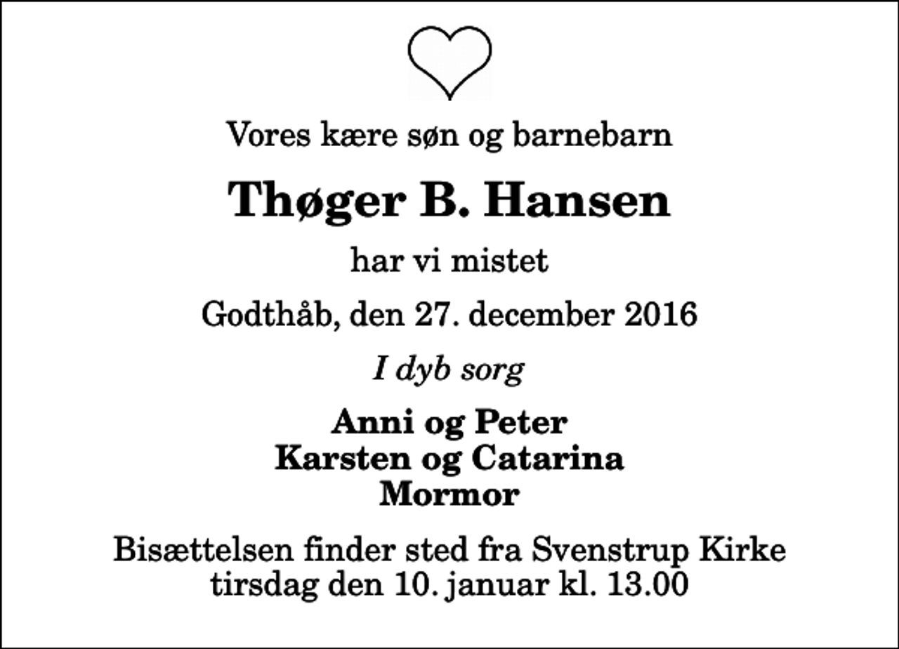 <p>Vores kære søn og barnebarn<br />Thøger B. Hansen<br />har vi mistet<br />Godthåb, den 27. december 2016<br />I dyb sorg<br />Anni og Peter Karsten og Catarina Mormor<br />Bisættelsen finder sted fra Svenstrup Kirke tirsdag den 10. januar kl. 13.00</p>