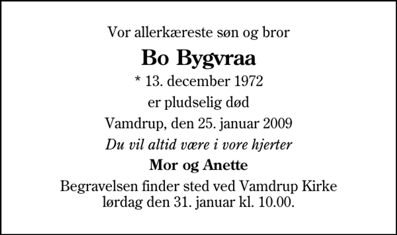 <p>Vor allerkæreste søn og bror<br />Bo Bygvraa<br />* 13. december 1972<br />er pludselig død<br />Vamdrup, den 25. januar 2009<br />Du vil altid være i vore hjerter<br />Mor og Anette<br />Begravelsen finder sted ved Vamdrup Kirke lørdag den 31. januar kl. 10.00</p>