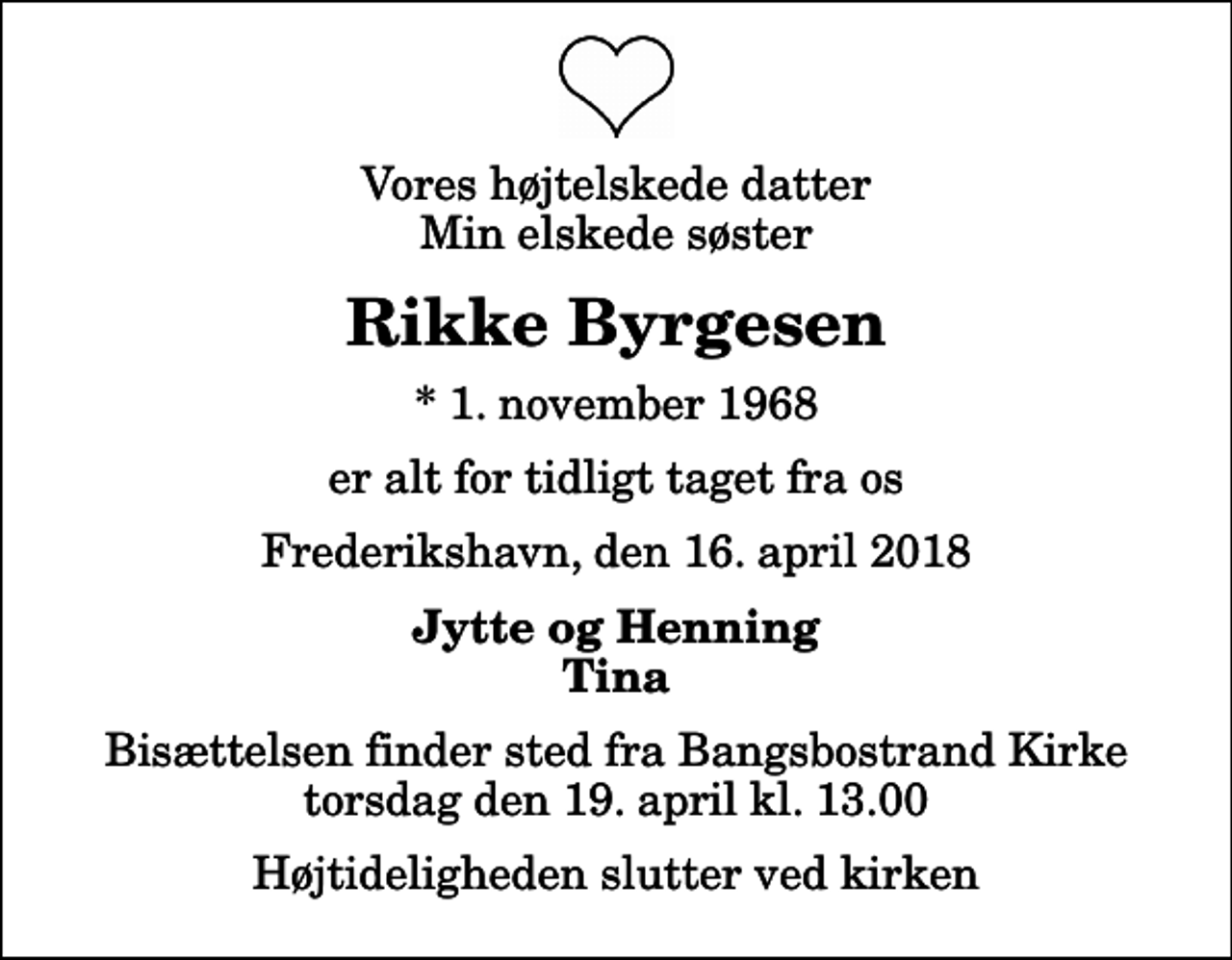 <p>Vores højtelskede datter Min elskede søster<br />Rikke Byrgesen<br />* 1. november 1968<br />er alt for tidligt taget fra os<br />Frederikshavn, den 16. april 2018<br />Jytte og Henning Tina<br />Bisættelsen finder sted fra Bangsbostrand Kirke torsdag den 19. april kl. 13.00 Højtideligheden slutter ved kirken</p>