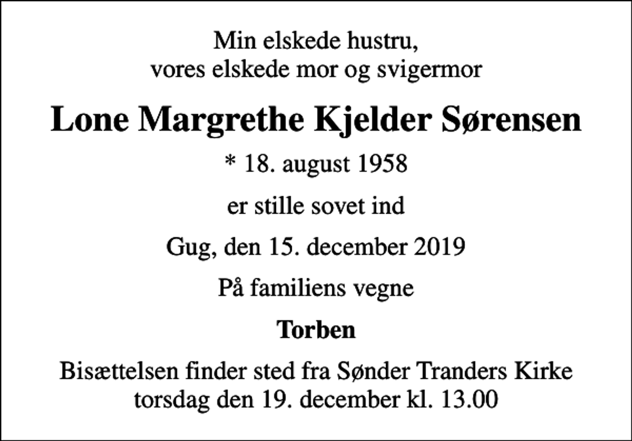 <p>Min elskede hustru, vores elskede mor og svigermor<br />Lone Margrethe Kjelder Sørensen<br />* 18. august 1958<br />er stille sovet ind<br />Gug, den 15. december 2019<br />På familiens vegne<br />Torben<br />Bisættelsen finder sted fra Sønder Tranders Kirke torsdag den 19. december kl. 13.00</p>
