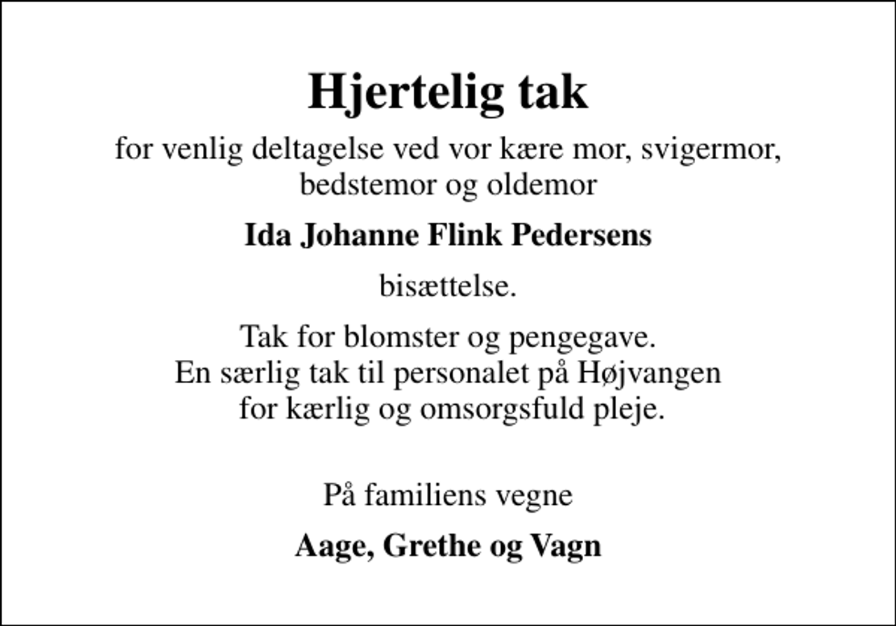 <p>Hjertelig tak<br />for venlig deltagelse ved vor kære mor, svigermor, bedstemor og oldemor<br />Ida Johanne Flink Pedersens<br />bisættelse.<br />Tak for blomster og pengegave. En særlig tak til personalet på Højvangen for kærlig og omsorgsfuld pleje.<br />På familiens vegne<br />Aage, Grethe og Vagn</p>