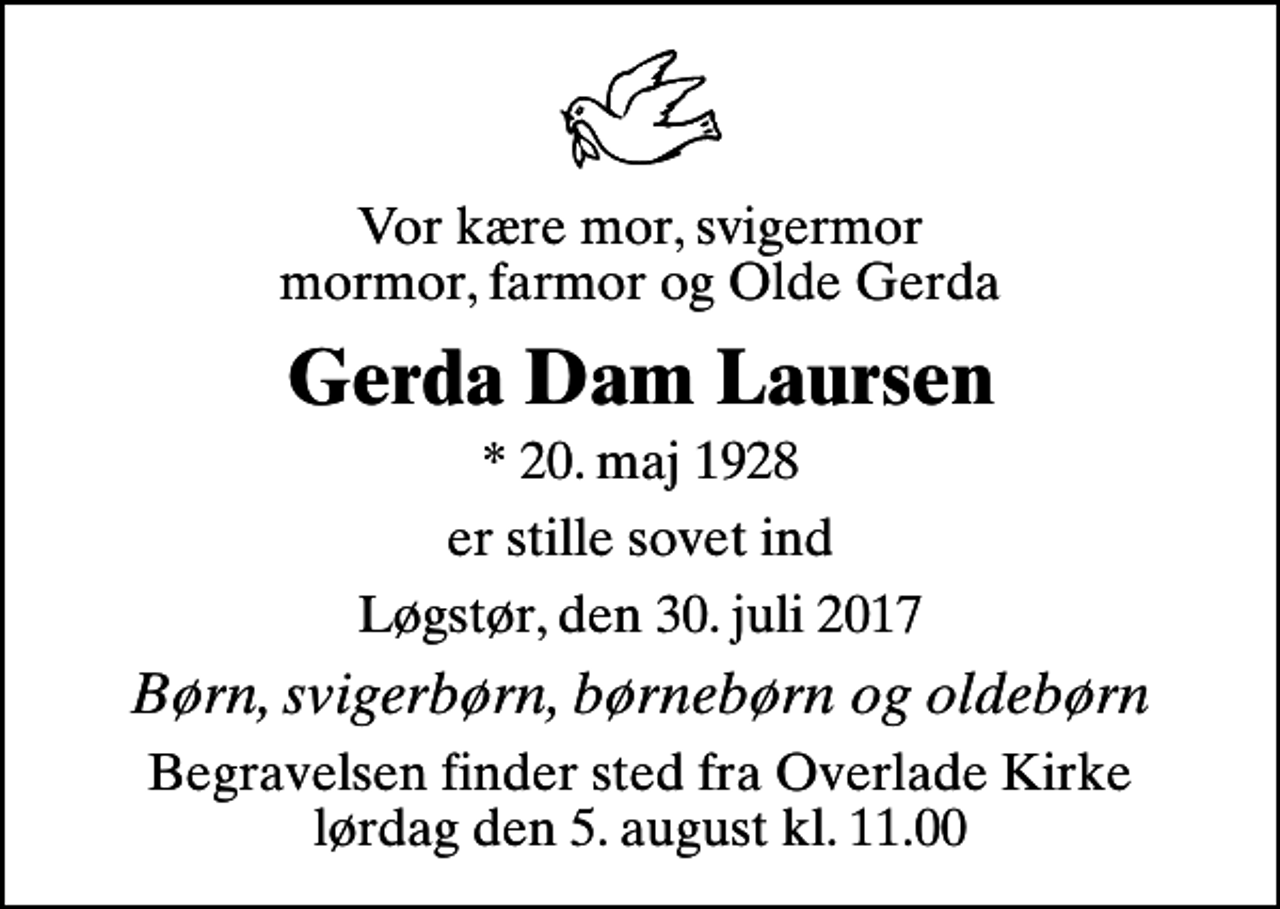 <p>Vor kære mor, svigermor mormor, farmor og Olde Gerda<br />Gerda Dam Laursen<br />* 20. maj 1928<br />er stille sovet ind<br />Løgstør, den 30. juli 2017<br />Børn, svigerbørn, børnebørn og oldebørn<br />Begravelsen finder sted fra Overlade Kirke lørdag den 5. august kl. 11.00</p>
