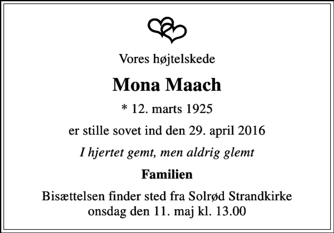 <p>Vores højtelskede<br />Mona Maach<br />* 12. marts 1925<br />er stille sovet ind den 29. april 2016<br />I hjertet gemt, men aldrig glemt<br />Familien<br />Bisættelsen finder sted fra Solrød Strandkirke onsdag den 11. maj kl. 13.00</p>