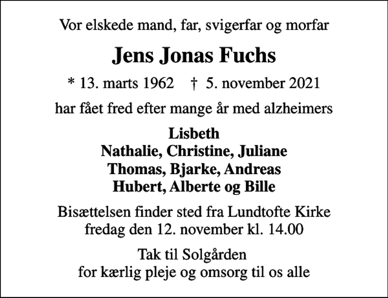 <p>Vor elskede mand, far, svigerfar og morfar<br />Jens Jonas Fuchs<br />* 13. marts 1962 ✝ 5. november 2021<br />har fået fred efter mange år med alzheimers<br />Lisbeth Nathalie, Christine, Juliane Thomas, Bjarke, Andreas Hubert, Alberte og Bille<br />Bisættelsen finder sted fra Lundtofte Kirke fredag den 12. november kl. 14.00<br />Tak til Solgården for kærlig pleje og omsorg til os alle</p>