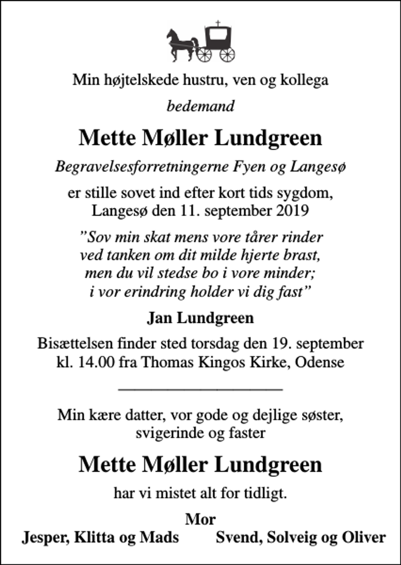 <p>Min højtelskede hustru, ven og kollega<br />bedemand<br />Mette Møller Lundgreen<br />Begravelsesforretningerne Fyen og Langesø<br />er stille sovet ind efter kort tids sygdom, Langesø den 11. september 2019<br />Sov min skat mens vore tårer rinder ved tanken om dit milde hjerte brast, men du vil stedse bo i vore minder; i vor erindring holder vi dig fast<br />Jan Lundgreen<br />Bisættelsen finder sted torsdag den 19. september kl. 14.00 fra Thomas Kingos Kirke, Odense<br />Min kære datter, vor gode og dejlige søster, svigerinde og faster<br />Mette Møller Lundgreen<br />har vi mistet alt for tidligt.<br />Mor<br />Jesper, Klitta og Mads<br />Svend, Solveig og Oliver</p>