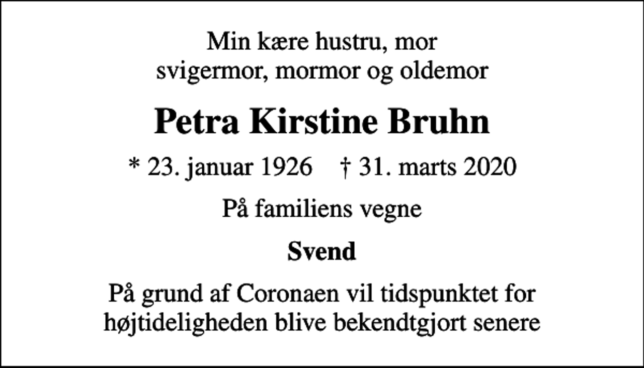 <p>Min kære hustru, mor svigermor, mormor og oldemor<br />Petra Kirstine Bruhn<br />* 23. januar 1926 ✝ 31. marts 2020<br />På familiens vegne<br />Svend<br />På grund af Coronaen vil tidspunktet for højtideligheden blive bekendtgjort senere</p>