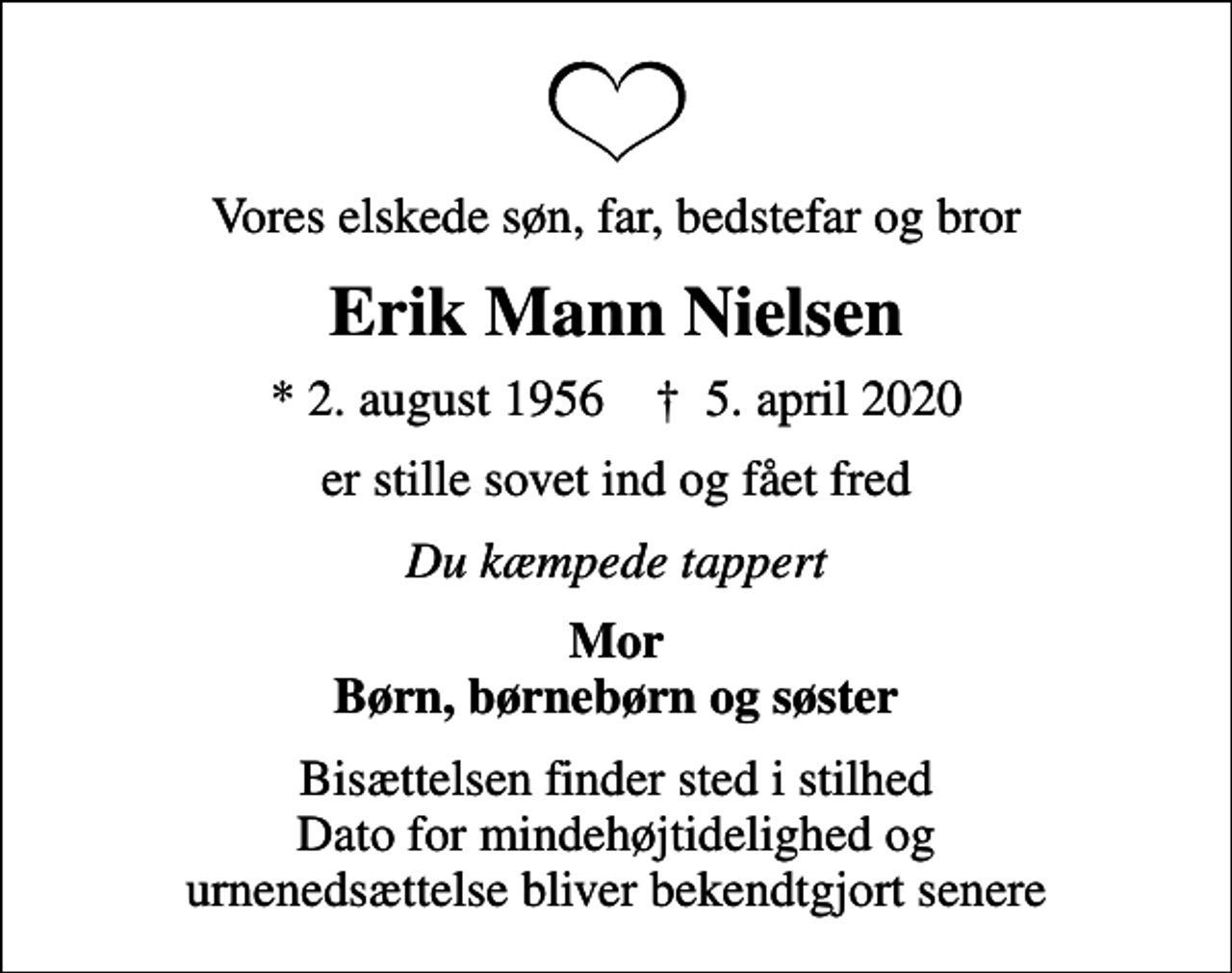 <p>Vores elskede søn, far, bedstefar og bror<br />Erik Mann Nielsen<br />* 2. august 1956 ✝ 5. april 2020<br />er stille sovet ind og fået fred<br />Du kæmpede tappert<br />Mor Børn, børnebørn og søster<br />Bisættelsen finder sted i stilhed Dato for mindehøjtidelighed og urnenedsættelse bliver bekendtgjort senere</p>