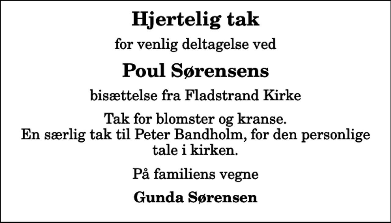 <p>Hjertelig tak<br />for venlig deltagelse ved<br />Poul Sørensens<br />bisættelse fra Fladstrand Kirke<br />Tak for blomster og kranse. En særlig tak til Peter Bandholm, for den personlige tale i kirken.<br />På familiens vegne<br />Gunda Sørensen</p>