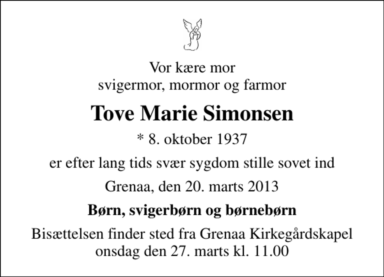 <p>Vor kære mor svigermor, mormor og farmor<br />Tove Marie Simonsen<br />* 8. oktober 1937<br />er efter lang tids svær sygdom stille sovet ind<br />Grenaa, den 20. marts 2013<br />Børn, svigerbørn og børnebørn<br />Bisættelsen finder sted fra Grenaa Kirkegårdskapel onsdag den 27. marts kl. 11.00</p>
