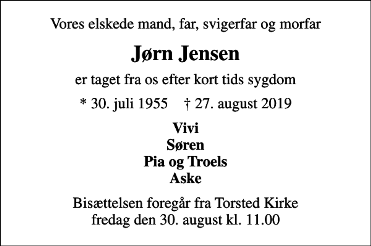 <p>Vores elskede mand, far, svigerfar og morfar<br />Jørn Jensen<br />er taget fra os efter kort tids sygdom<br />* 30. juli 1955 ✝ 27. august 2019<br />Vivi Søren Pia og Troels Aske<br />Bisættelsen foregår fra Torsted Kirke fredag den 30. august kl. 11.00</p>