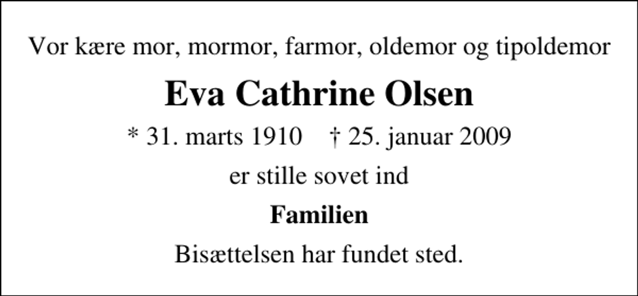<p>Vor kære mor, mormor, farmor, oldemor og tipoldemor<br />Eva Cathrine Olsen<br />* 31. marts 1910 ✝ 25. januar 2009<br />er stille sovet ind<br />Familien<br />Bisættelsen har fundet sted.</p>
