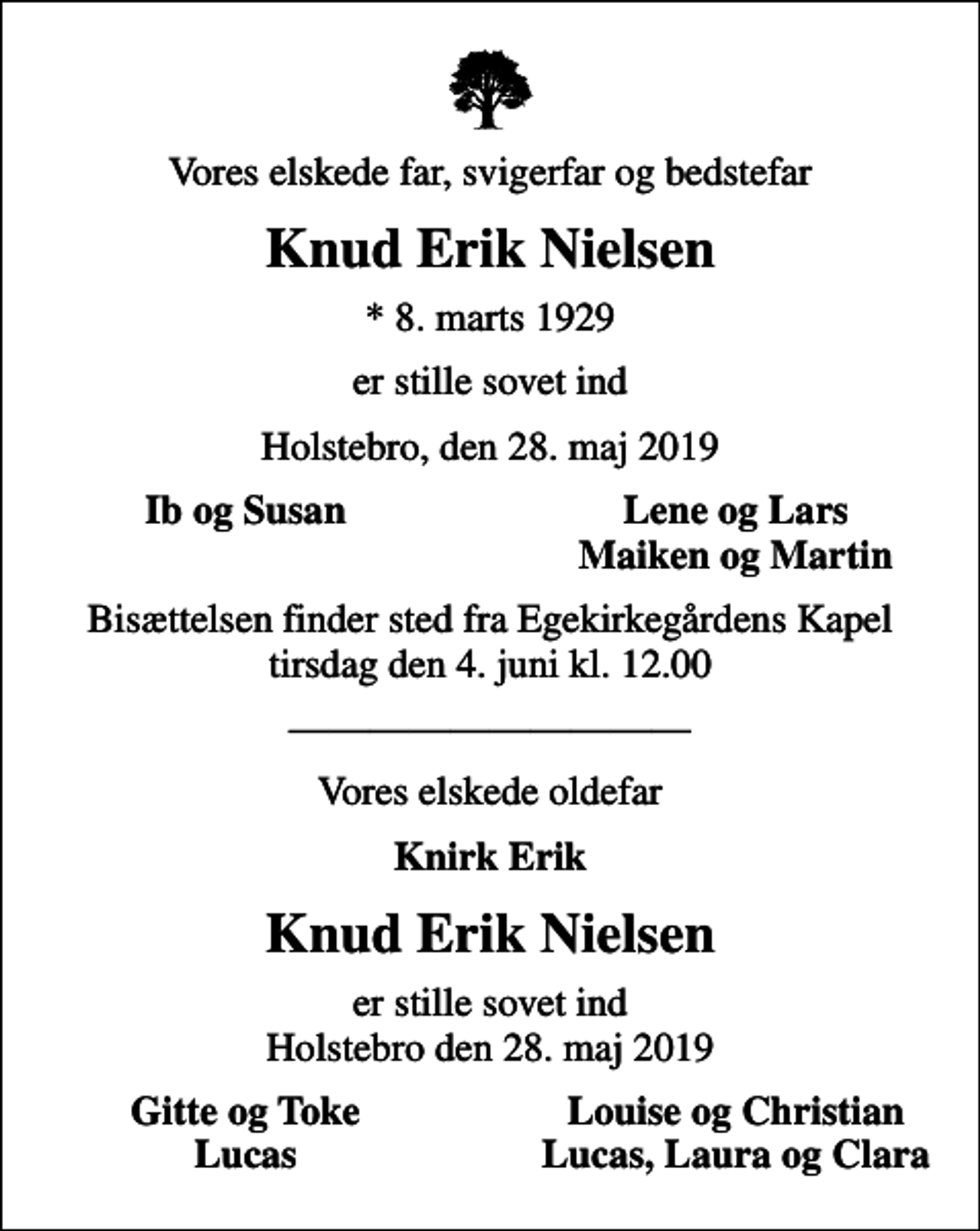 <p>Vores elskede far, svigerfar og bedstefar<br />Knud Erik Nielsen<br />* 8. marts 1929<br />er stille sovet ind<br />Holstebro, den 28. maj 2019<br />Ib og Susan<br />Lene og Lars<br />Maiken og Martin<br />Bisættelsen finder sted fra Egekirkegårdens Kapel tirsdag den 4. juni kl. 12.00<br />Vores elskede oldefar<br />Knirk Erik<br />Knud Erik Nielsen<br />er stille sovet ind Holstebro den 28. maj 2019<br />Gitte og Toke<br />Louise og Christian<br />Lucas<br />Lucas, Laura og Clara</p>