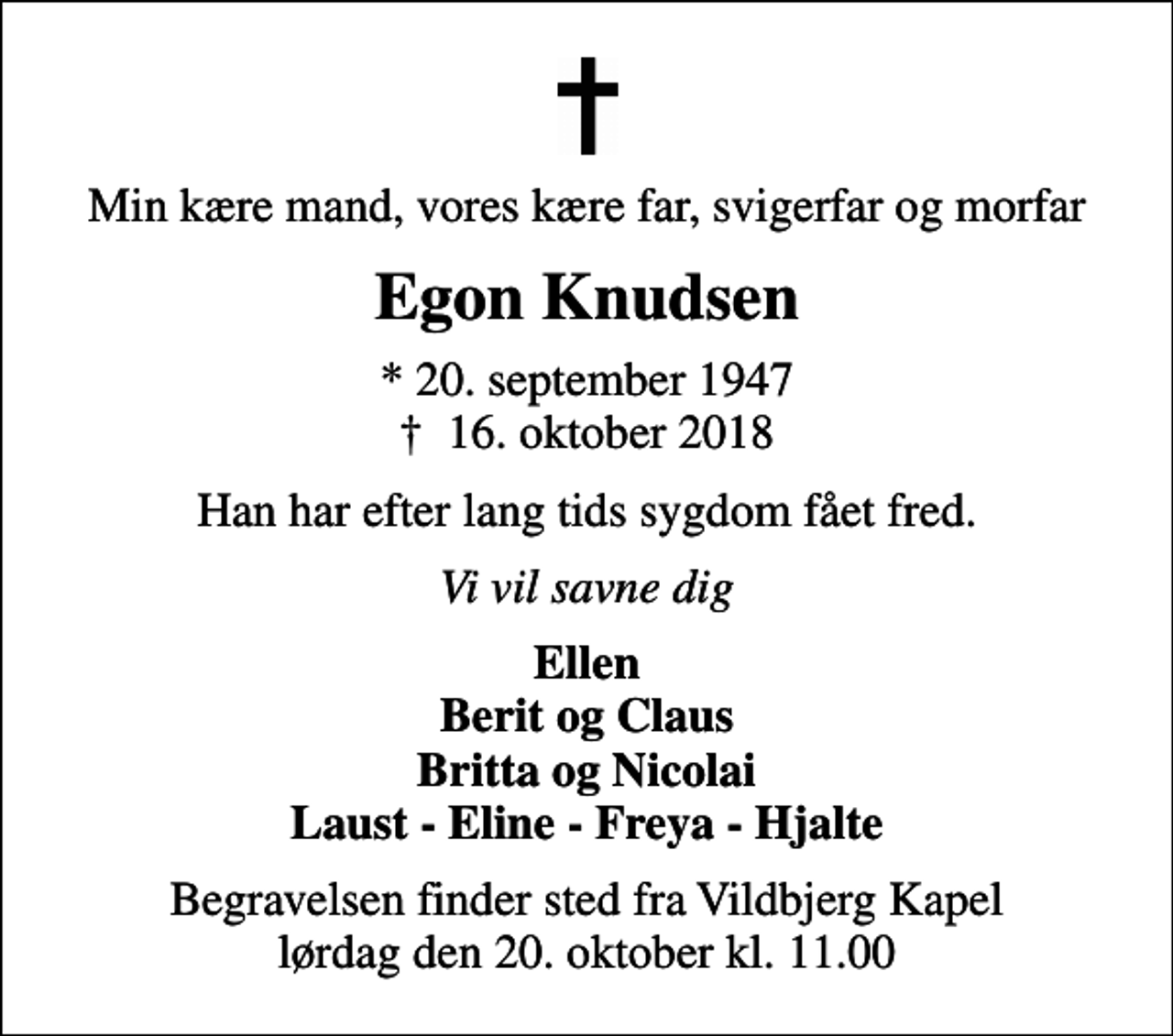 <p>Min kære mand, vores kære far, svigerfar og morfar<br />Egon Knudsen<br />* 20. september 1947<br />✝ 16. oktober 2018<br />Han har efter lang tids sygdom fået fred.<br />Vi vil savne dig<br />Ellen Berit og Claus Britta og Nicolai Laust - Eline - Freya - Hjalte<br />Begravelsen finder sted fra Vildbjerg Kapel lørdag den 20. oktober kl. 11.00</p>