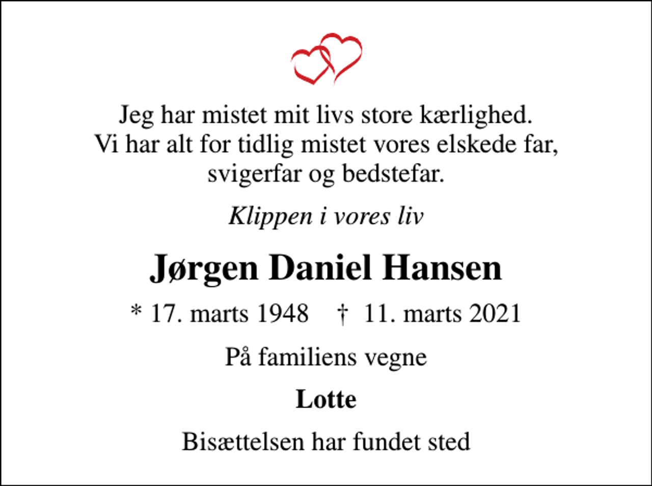 <p>Jeg har mistet mit livs store kærlighed. Vi har alt for tidlig mistet vores elskede far, svigerfar og bedstefar.<br />Klippen i vores liv<br />Jørgen Daniel Hansen<br />* 17. marts 1948 ✝ 11. marts 2021<br />På familiens vegne<br />Lotte<br />Bisættelsen har fundet sted</p>