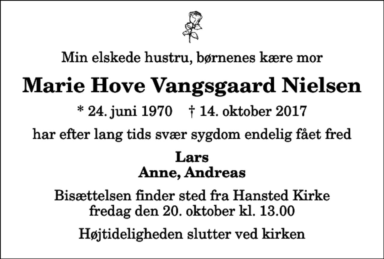 <p>Min elskede hustru, børnenes kære mor<br />Marie Hove Vangsgaard Nielsen<br />* 24. juni 1970 ✝ 14. oktober 2017<br />har efter lang tids svær sygdom endelig fået fred<br />Lars Anne, Andreas<br />Bisættelsen finder sted fra Hansted Kirke fredag den 20. oktober kl. 13.00 Højtideligheden slutter ved kirken</p>