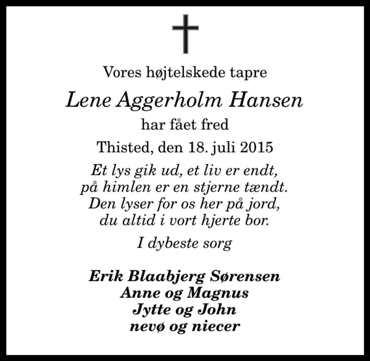 <p>Vores højtelskede tapre<br />Lene Aggerholm Hansen<br />har fået fred<br />Thisted, den 18. juli 2015<br />Et lys gik ud, et liv er endt, på himlen er en stjerne tændt. Den lyser for os her på jord, du altid i vort hjerte bor.<br />I dybeste sorg<br />Erik Blaabjerg Sørensen Anne og Magnus Jytte og John nevø og niecer</p>