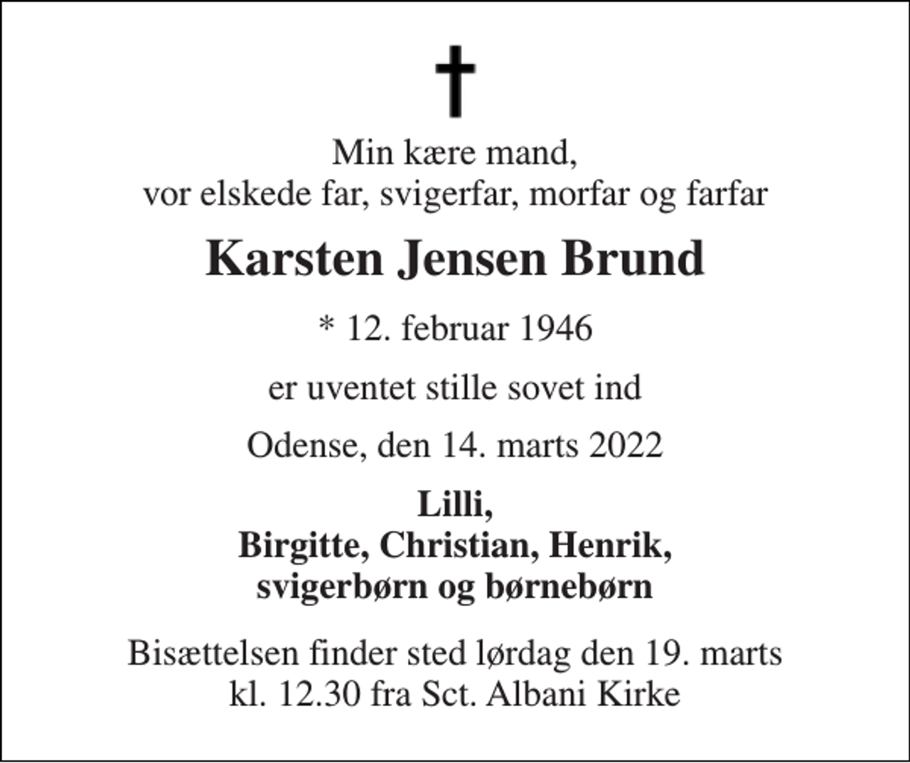 <p>Min kære mand, vor elskede far, svigerfar, morfar og farfar<br />Karsten Jensen Brund<br />*​ 12. februar 1946<br />er uventet stille sovet ind<br />Odense, den 14. marts 2022<br />Lilli, Birgitte, Christian, Henrik, svigerbørn og børnebørn<br />Bisættelsen​ finder sted lørdag den 19. marts​ kl. 12.30 fra Sct. Albani Kirke</p>