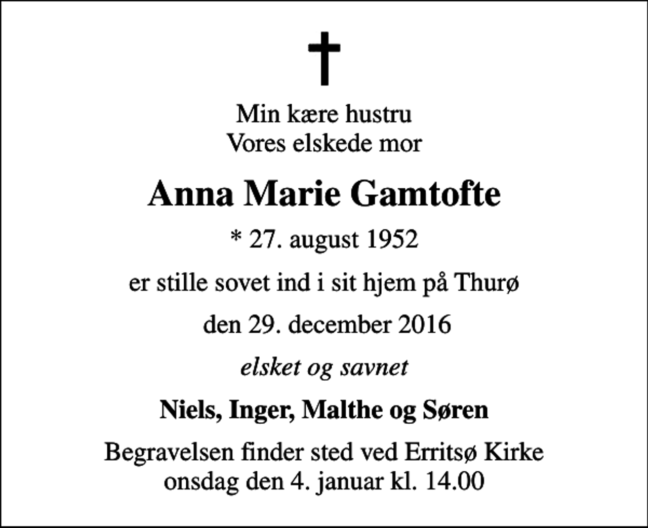 <p>Min kære hustru Vores elskede mor<br />Anna Marie Gamtofte<br />* 27. august 1952<br />er stille sovet ind i sit hjem på Thurø<br />den 29. december 2016<br />elsket og savnet<br />Niels, Inger, Malthe og Søren<br />Begravelsen finder sted ved Erritsø Kirke onsdag den 4. januar kl. 14.00</p>