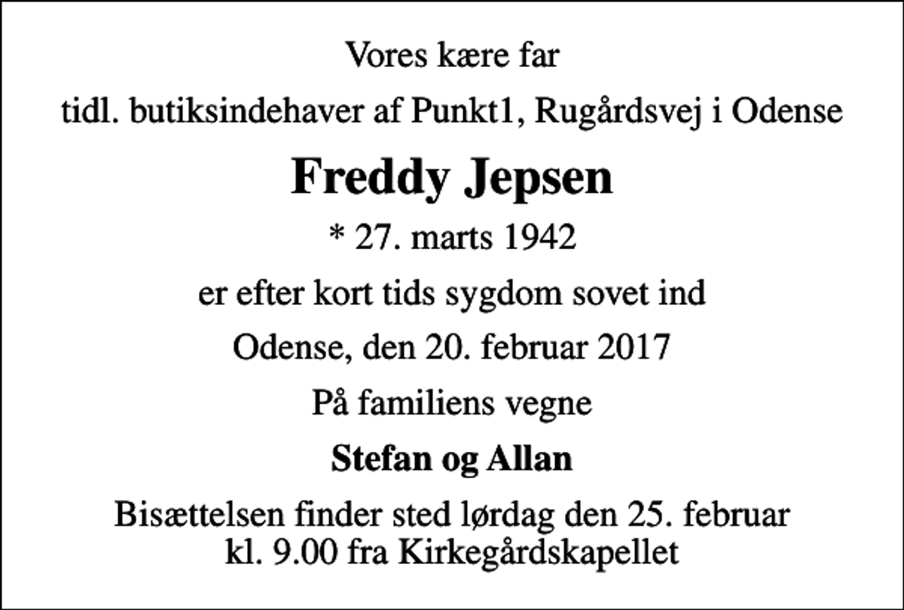 <p>Vores kære far<br />tidl. butiksindehaver af Punkt1, Rugårdsvej i Odense<br />Freddy Jepsen<br />* 27. marts 1942<br />er efter kort tids sygdom sovet ind<br />Odense, den 20. februar 2017<br />På familiens vegne<br />Stefan og Allan<br />Bisættelsen finder sted lørdag den 25. februar kl. 9.00 fra Kirkegårdskapellet</p>