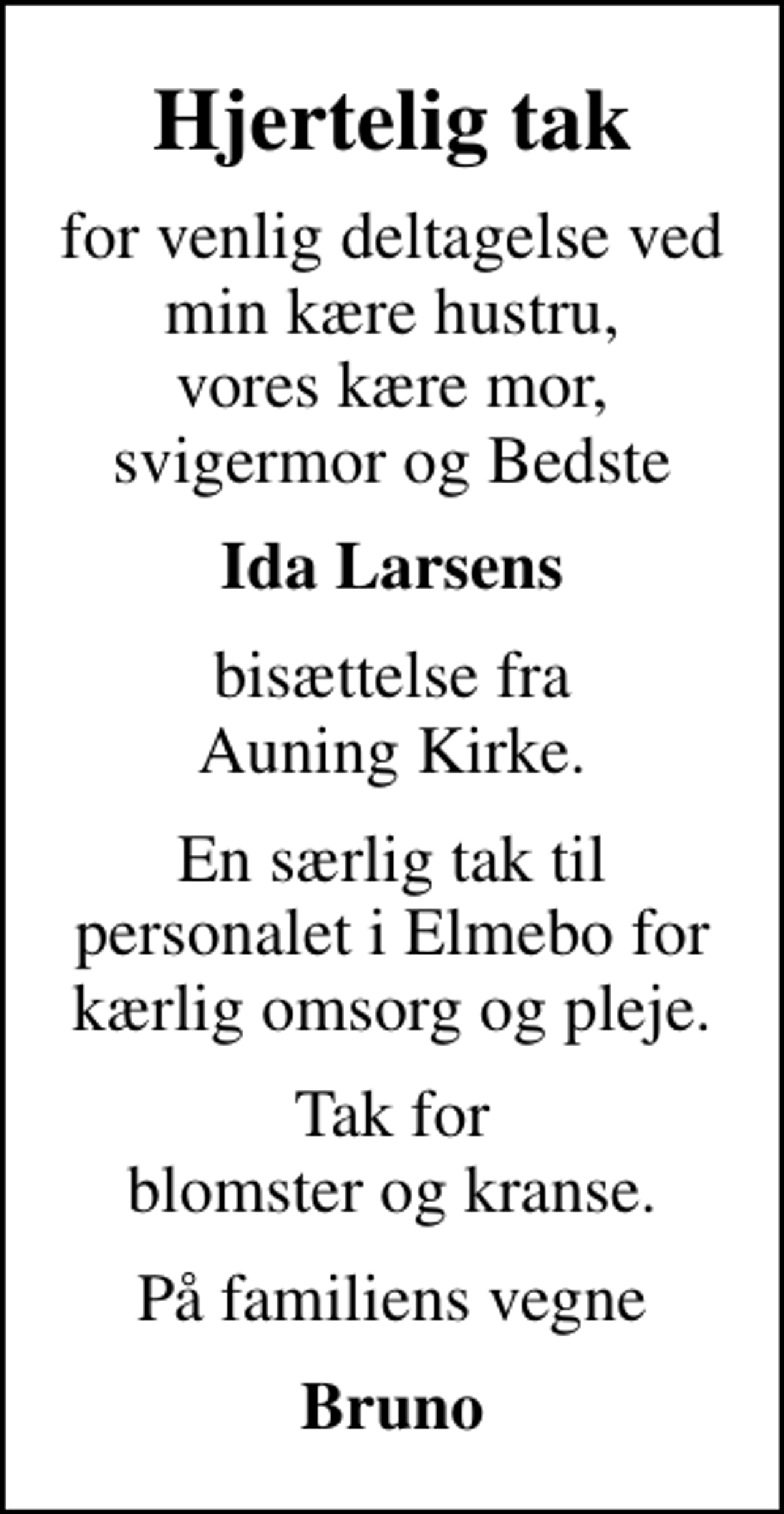 <p>Hjertelig tak<br />for venlig deltagelse ved min kære hustru, vores kære mor, svigermor og Bedste<br />Ida Larsens<br />bisættelse fra Auning Kirke.<br />En særlig tak til personalet i Elmebo for kærlig omsorg og pleje.<br />Tak for blomster og kranse.<br />På familiens vegne<br />Bruno</p>