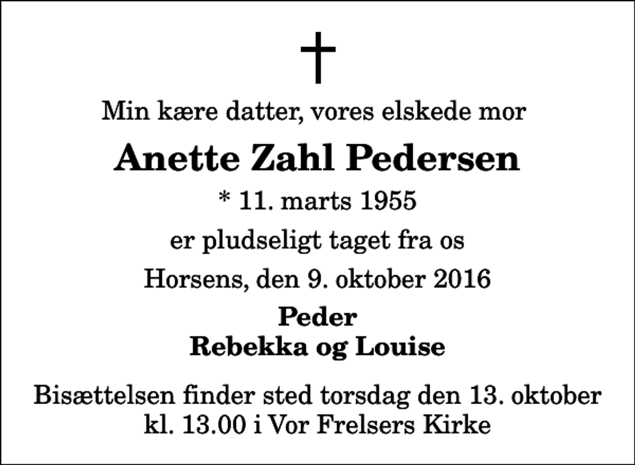<p>Min kære datter, vores elskede mor<br />Anette Zahl Pedersen<br />* 11. marts 1955<br />er pludseligt taget fra os<br />Horsens, den 9. oktober 2016<br />Peder Rebekka og Louise<br />Bisættelsen finder sted torsdag den 13. oktober kl. 13.00 i Vor Frelsers Kirke</p>