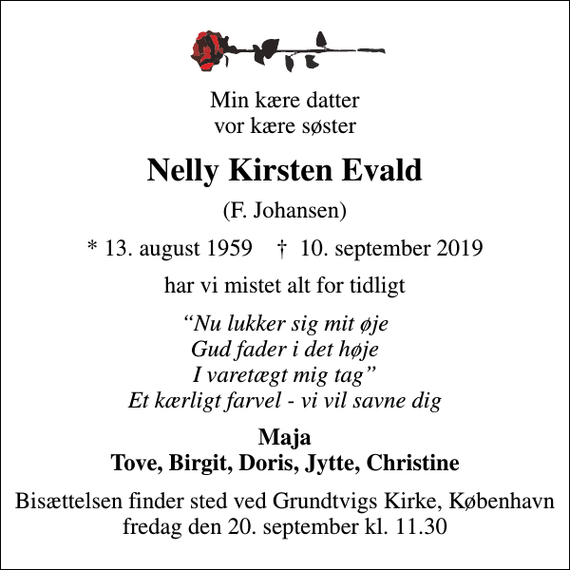 <p>Min kære datter vor kære søster<br />Nelly Kirsten Evald<br />(F. Johansen)<br />* 13. august 1959 ✝ 10. september 2019<br />har vi mistet alt for tidligt<br />Nu lukker sig mit øje Gud fader i det høje I varetægt mig tag Et kærligt farvel - vi vil savne dig<br />Maja Tove, Birgit, Doris, Jytte, Christine<br />Bisættelsen finder sted ved Grundtvigs Kirke, København fredag den 20. september kl. 11.30</p>