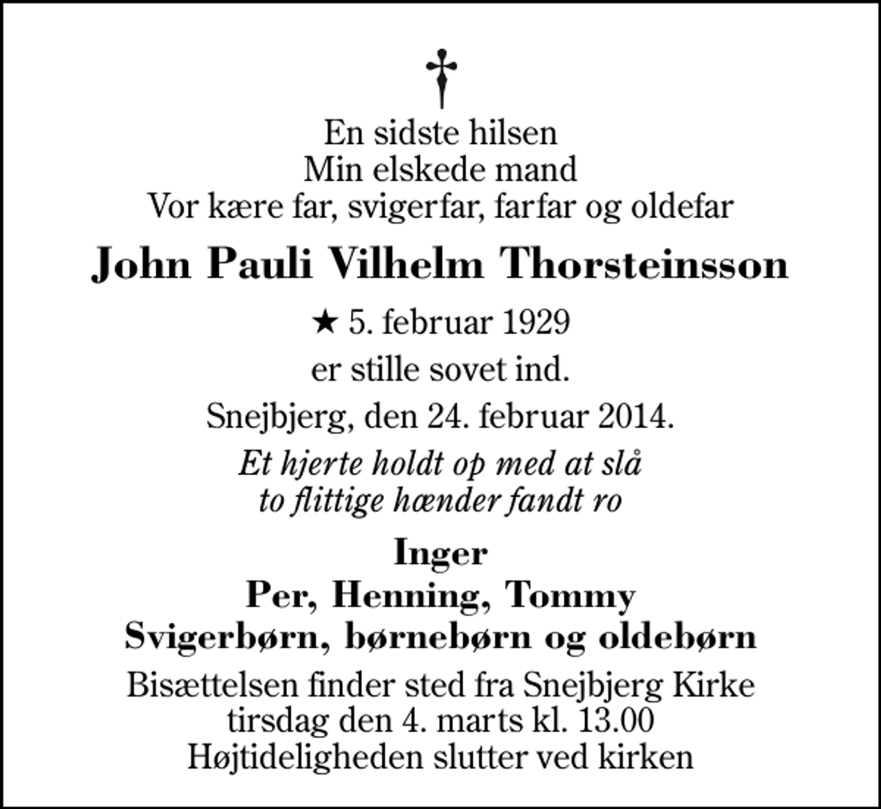 <p>En sidste hilsen Min elskede mand Vor kære far, svigerfar, farfar og oldefar<br />John Pauli Vilhelm Thorsteinsson<br />* 5. februar 1929<br />er stille sovet ind.<br />Snejbjerg, den 24. februar 2014.<br />Et hjerte holdt op med at slå to flittige hænder fandt ro<br />Inger Per, Henning, Tommy Svigerbørn, børnebørn og oldebørn<br />Bisættelsen finder sted fra Snejbjerg Kirke tirsdag den 4. marts kl. 13.00 Højtideligheden slutter ved kirken</p>