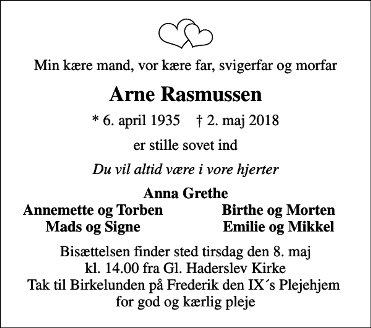 <p>Min kære mand, vor kære far, svigerfar og morfar<br />Arne Rasmussen<br />* 6. april 1935 ✝ 2. maj 2018<br />er stille sovet ind<br />Du vil altid være i vore hjerter<br />Anna Grethe<br />Annemette og Torben<br />Birthe og Morten<br />Mads og Signe<br />Emilie og Mikkel<br />Bisættelsen finder sted tirsdag den 8. maj kl. 14.00 fra Gl. Haderslev Kirke Tak til Birkelunden på Frederik den IX´s Plejehjem for god og kærlig pleje</p>