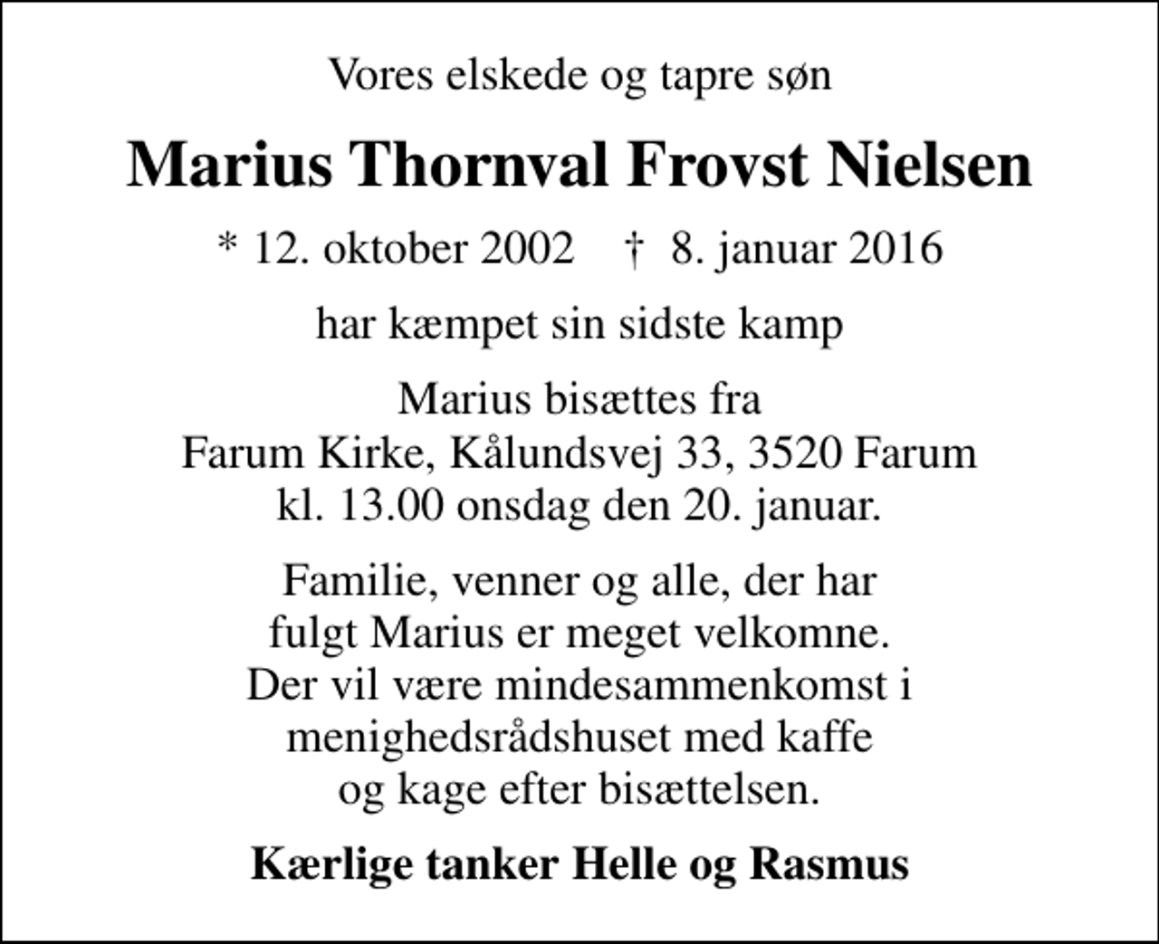 <p>Vores elskede og tapre søn<br />Marius Thornval Frovst Nielsen<br />* 12. oktober 2002 ✝ 8. januar 2016<br />har kæmpet sin sidste kamp<br />Marius bisættes fra Farum Kirke, Kålundsvej 33, 3520 Farum kl. 13.00 onsdag den 20. januar.<br />Familie, venner og alle, der har fulgt Marius er meget velkomne. Der vil være mindesammenkomst i menighedsrådshuset med kaffe og kage efter bisættelsen.<br />Kærlige tanker Helle og Rasmus</p>