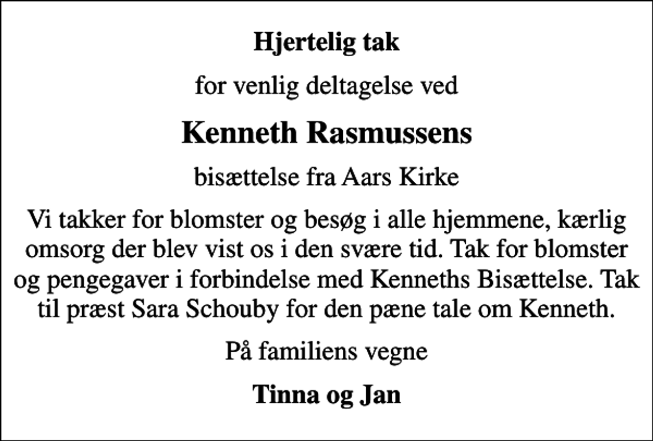 <p>Hjertelig tak<br />for venlig deltagelse ved<br />Kenneth Rasmussens<br />bisættelse fra Aars Kirke<br />Vi takker for blomster og besøg i alle hjemmene, kærlig omsorg der blev vist os i den svære tid. Tak for blomster og pengegaver i forbindelse med Kenneths Bisættelse. Tak til præst Sara Schouby for den pæne tale om Kenneth.<br />På familiens vegne<br />Tinna og Jan</p>