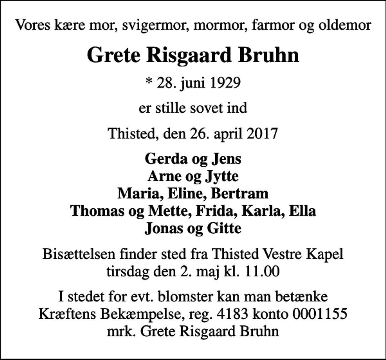 <p>Vores kære mor, svigermor, mormor, farmor og oldemor<br />Grete Risgaard Bruhn<br />* 28. juni 1929<br />er stille sovet ind<br />Thisted, den 26. april 2017<br />Gerda og Jens Arne og Jytte Maria, Eline, Bertram Thomas og Mette, Frida, Karla, Ella Jonas og Gitte<br />Bisættelsen finder sted fra Thisted Vestre Kapel tirsdag den 2. maj kl. 11.00<br />I stedet for evt. blomster kan man betænke<br />Kræftens Bekæmpelse reg.4183konto0001155mrk. Grete Risgaard<br />Bruhn</p>