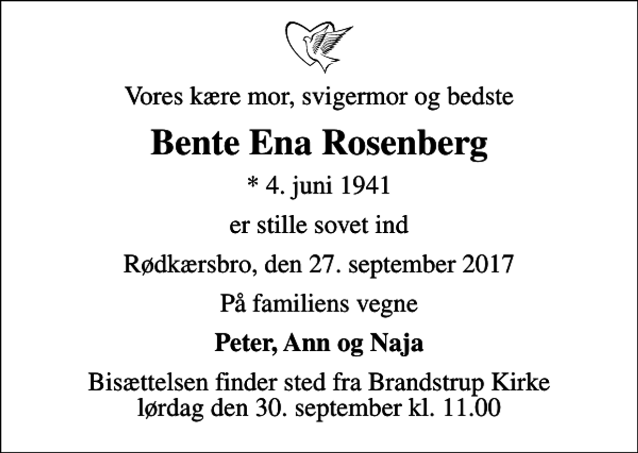 <p>Vores kære mor, svigermor og bedste<br />Bente Ena Rosenberg<br />* 4. juni 1941<br />er stille sovet ind<br />Rødkærsbro, den 27. september 2017<br />På familiens vegne<br />Peter, Ann og Naja<br />Bisættelsen finder sted fra Brandstrup Kirke lørdag den 30. september kl. 11.00</p>