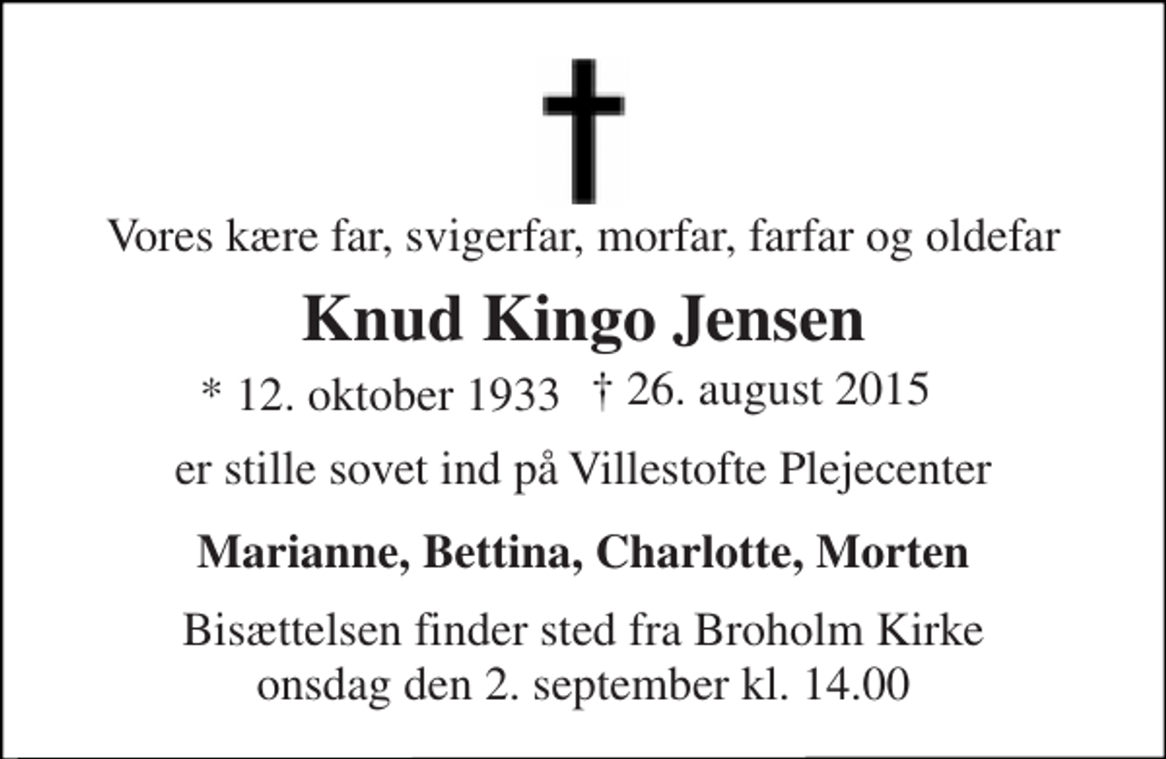 <p>Vores kære far, svigerfar, morfar, farfar og oldefar<br />Knud Kingo Jensen<br />* 12. oktober 1933<br />er stille sovet ind på Villestofte Plejecenter<br />Marianne, Bettina, Charlotte, Morten<br />Bisættelsen finder sted fra Broholm Kirke onsdag den 2. september kl. 14.00<br />† 26. august 2015</p>