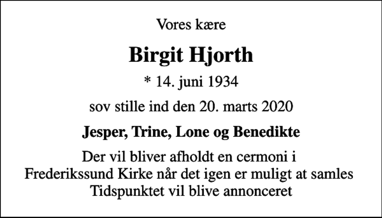 <p>Vores kære<br />Birgit Hjorth<br />* 14. juni 1934<br />sov stille ind den 20. marts 2020<br />Jesper, Trine, Lone og Benedikte<br />Der vil bliver afholdt en cermoni i Frederikssund Kirke når det igen er muligt at samles Tidspunktet vil blive annonceret</p>