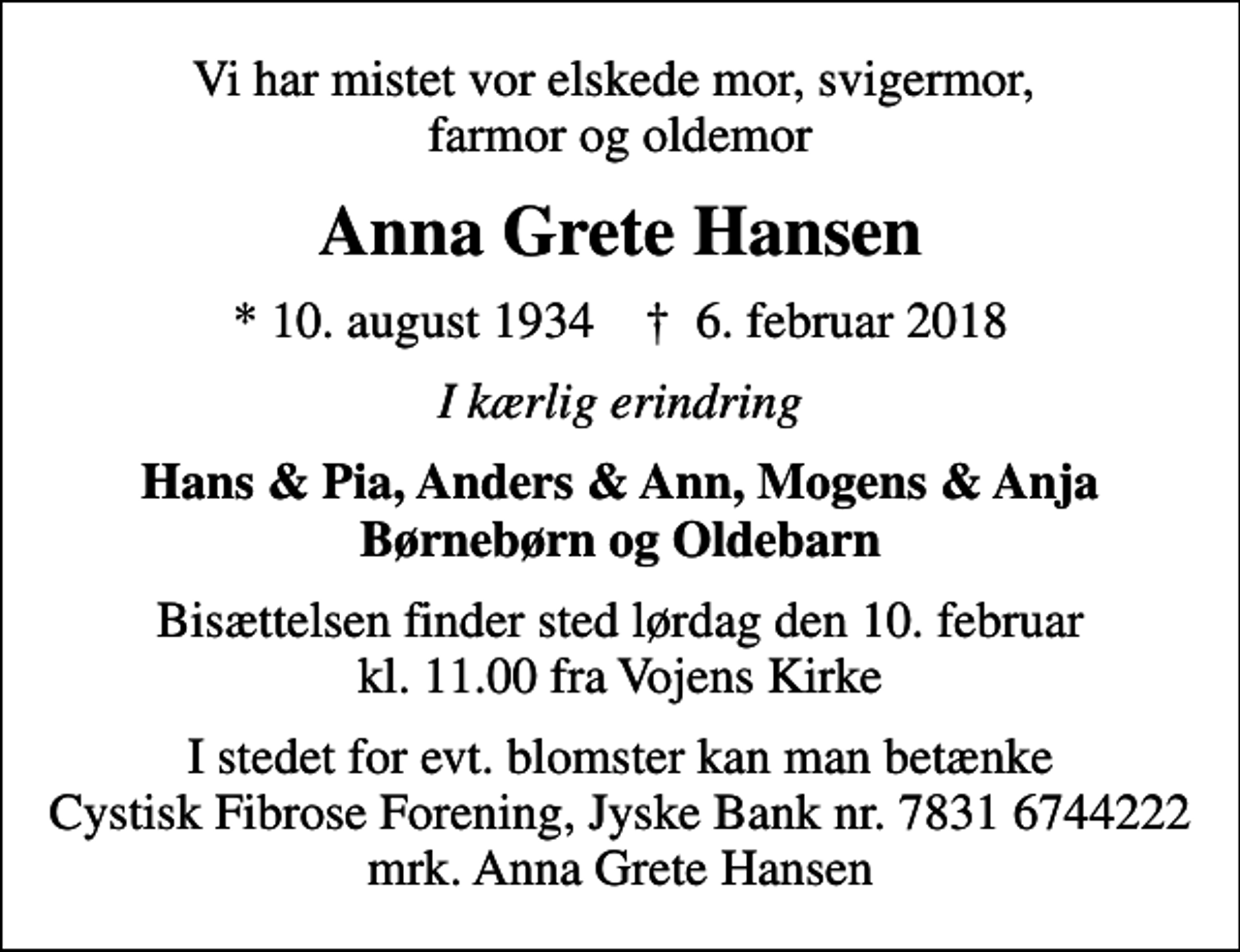 <p>Vi har mistet vor elskede mor, svigermor, farmor og oldemor<br />Anna Grete Hansen<br />* 10. august 1934 ✝ 6. februar 2018<br />I kærlig erindring<br />Hans &amp; Pia, Anders &amp; Ann, Mogens &amp; Anja Børnebørn og Oldebarn<br />Bisættelsen finder sted lørdag den 10. februar kl. 11.00 fra Vojens Kirke<br />I stedet for evt. blomster kan man betænke<br />Cystisk Fibrose Forening JyskeBanknr.78316744222mrk. Anna Grete<br />Hansen</p>