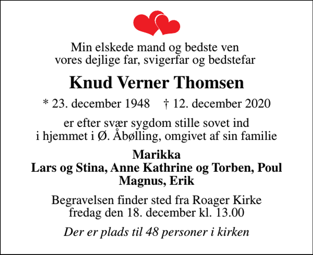 <p>Min elskede mand og bedste ven vores dejlige far, svigerfar og bedstefar<br />Knud Verner Thomsen<br />* 23. december 1948 ✝ 12. december 2020<br />er efter svær sygdom stille sovet ind i hjemmet i Ø. Åbølling, omgivet af sin familie<br />Marikka Lars og Stina, Anne Kathrine og Torben, Poul Magnus, Erik<br />Begravelsen finder sted fra Roager Kirke fredag den 18. december kl. 13.00<br />Der er plads til 48 personer i kirken</p>
