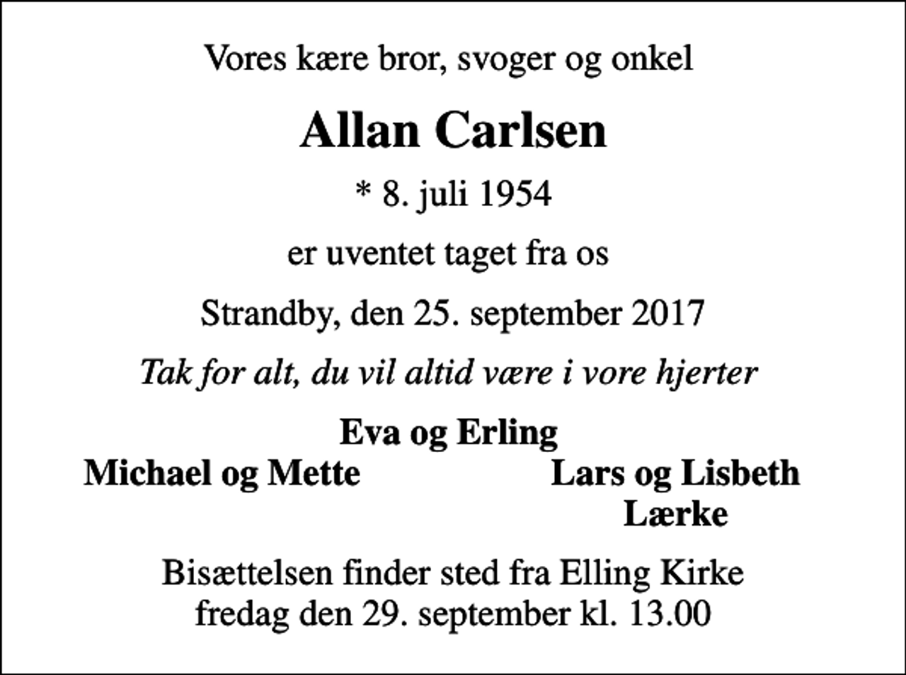 <p>Vores kære bror, svoger og onkel<br />Allan Carlsen<br />* 8. juli 1954<br />er uventet taget fra os<br />Strandby, den 25. september 2017<br />Tak for alt, du vil altid være i vore hjerter<br />Eva og Erling<br />Michael og Mette<br />Lars og Lisbeth<br />Lærke<br />Bisættelsen finder sted fra Elling Kirke fredag den 29. september kl. 13.00</p>