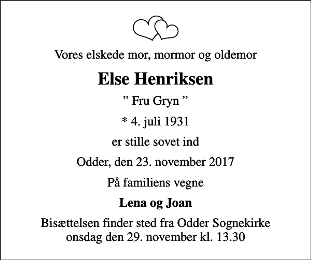 <p>Vores elskede mor, mormor og oldemor<br />Else Henriksen<br />Fru Gryn<br />* 4. juli 1931<br />er stille sovet ind<br />Odder, den 23. november 2017<br />På familiens vegne<br />Lena og Joan<br />Bisættelsen finder sted fra Odder Sognekirke onsdag den 29. november kl. 13.30</p>