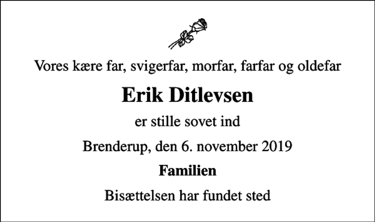 <p>Vores kære far, svigerfar, morfar, farfar og oldefar<br />Erik Ditlevsen<br />er stille sovet ind<br />Brenderup, den 6. november 2019<br />Familien<br />Bisættelsen har fundet sted</p>