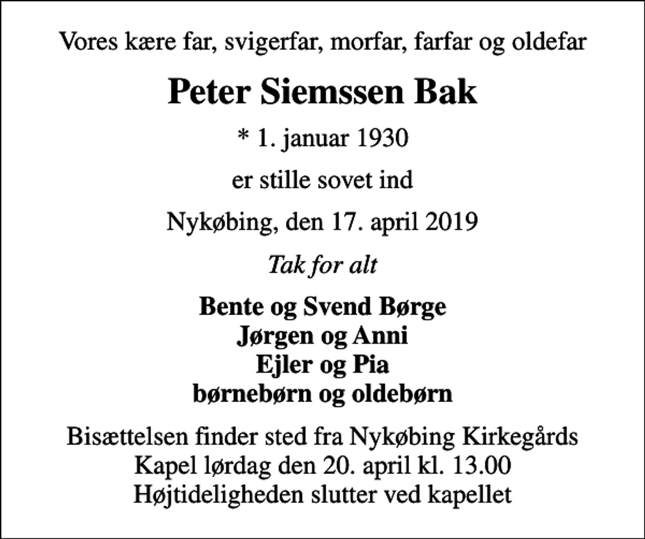 <p>Vores kære far, svigerfar, morfar, farfar og oldefar<br />Peter Siemssen Bak<br />* 1. januar 1930<br />er stille sovet ind<br />Nykøbing, den 17. april 2019<br />Tak for alt<br />Bente og Svend Børge Jørgen og Anni Ejler og Pia børnebørn og oldebørn<br />Bisættelsen finder sted fra Nykøbing Kirkegårds Kapel lørdag den 20. april kl. 13.00 Højtideligheden slutter ved kapellet</p>