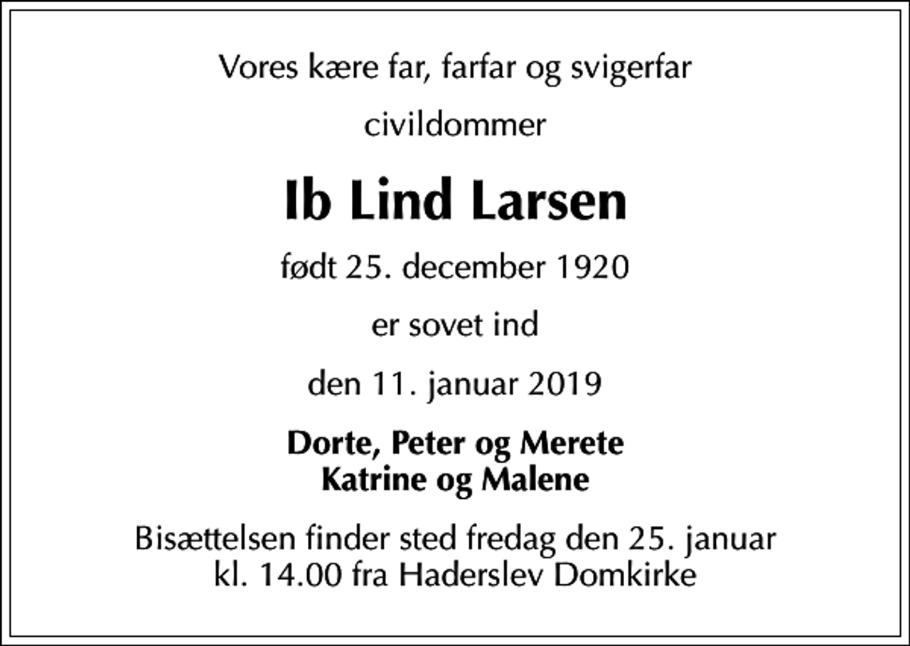 <p>Vores kære far, farfar og svigerfar<br />civildommer<br />Ib Lind Larsen<br />født 25. december 1920<br />er sovet ind<br />den 11. januar 2019<br />Dorte, Peter og Merete Katrine og Malene<br />Bisættelsen finder sted fredag den 25. januar kl. 14.00 fra Haderslev Domkirke</p>