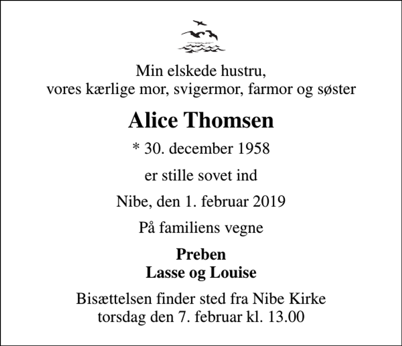 <p>Min elskede hustru, vores kærlige mor, svigermor, farmor og søster<br />Alice Thomsen<br />* 30. december 1958<br />er stille sovet ind<br />Nibe, den 1. februar 2019<br />På familiens vegne<br />Preben Lasse og Louise<br />Bisættelsen finder sted fra Nibe Kirke torsdag den 7. februar kl. 13.00</p>