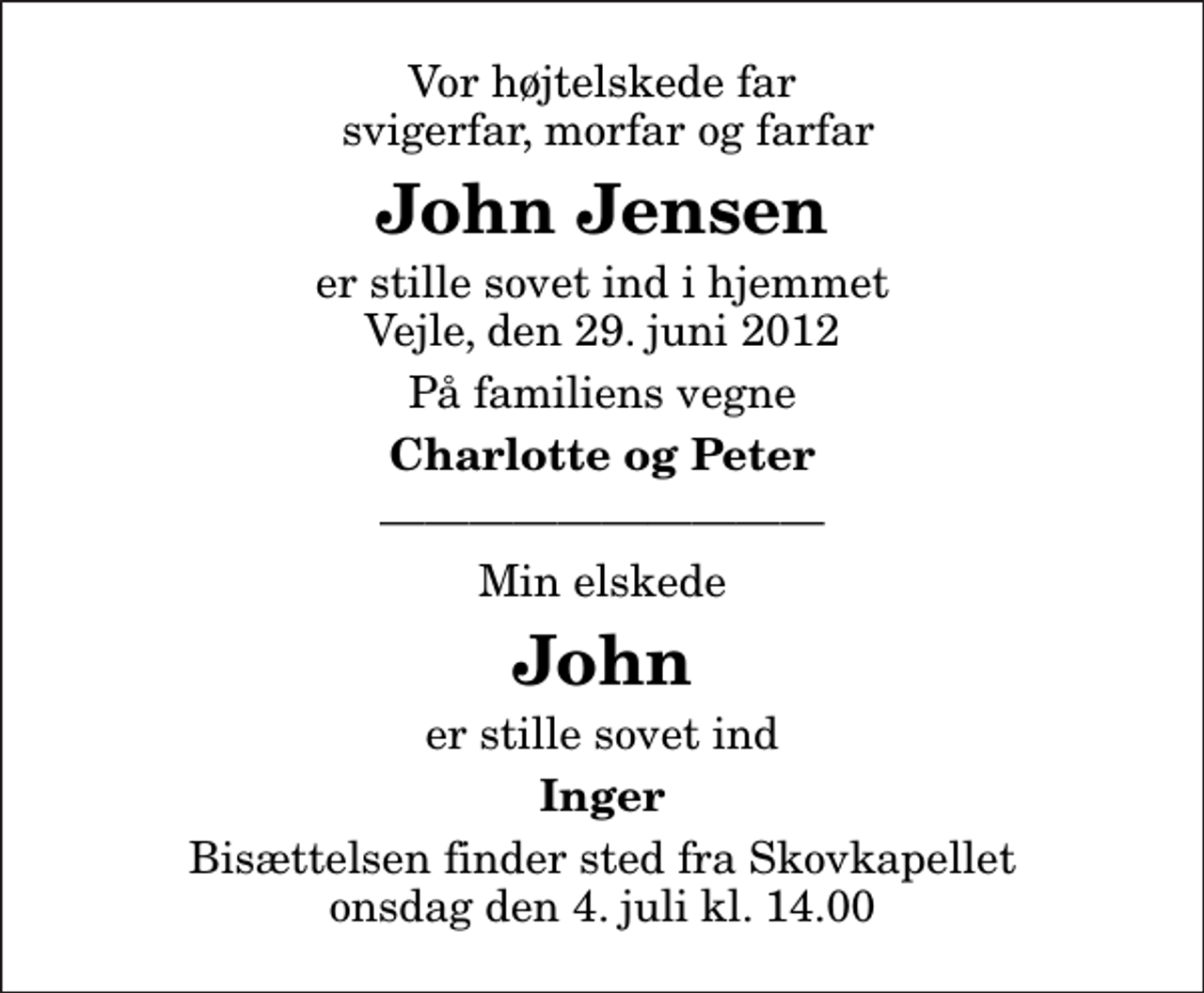 <p>Vor højtelskede far svigerfar, morfar og farfar<br />John Jensen<br />er stille sovet ind i hjemmet Vejle, den 29. juni 2012<br />På familiens vegne<br />Charlotte og Peter<br />Min elskede<br />John<br />er stille sovet ind<br />Inger<br />Bisættelsen finder sted fra Skovkapellet onsdag den 4. juli kl. 14.00</p>