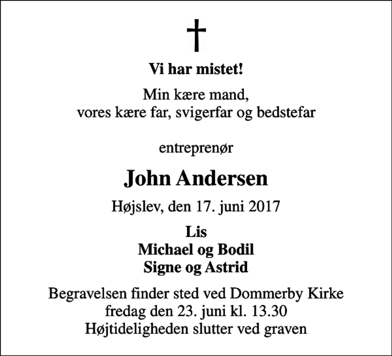 <p>Vi har mistet!<br />Min kære mand, vores kære far, svigerfar og bedstefar entreprenør<br />John Andersen<br />Højslev, den 17. juni 2017<br />Lis Michael og Bodil Signe og Astrid<br />Begravelsen finder sted ved Dommerby Kirke fredag den 23. juni kl. 13.30 Højtideligheden slutter ved graven</p>