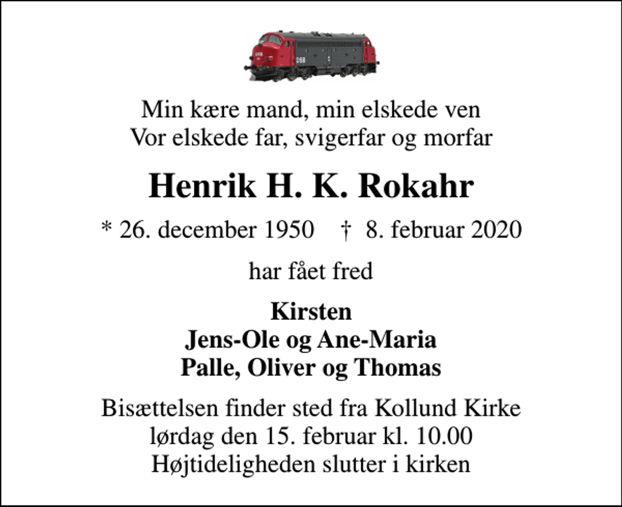 <p>Min kære mand, min elskede ven Vor elskede far, svigerfar og morfar<br />Henrik H. K. Rokahr<br />* 26. december 1950 ✝ 8. februar 2020<br />har fået fred<br />Kirsten Jens-Ole og Ane-Maria Palle, Oliver og Thomas<br />Bisættelsen finder sted fra Kollund Kirke lørdag den 15. februar kl. 10.00 Højtideligheden slutter i kirken</p>