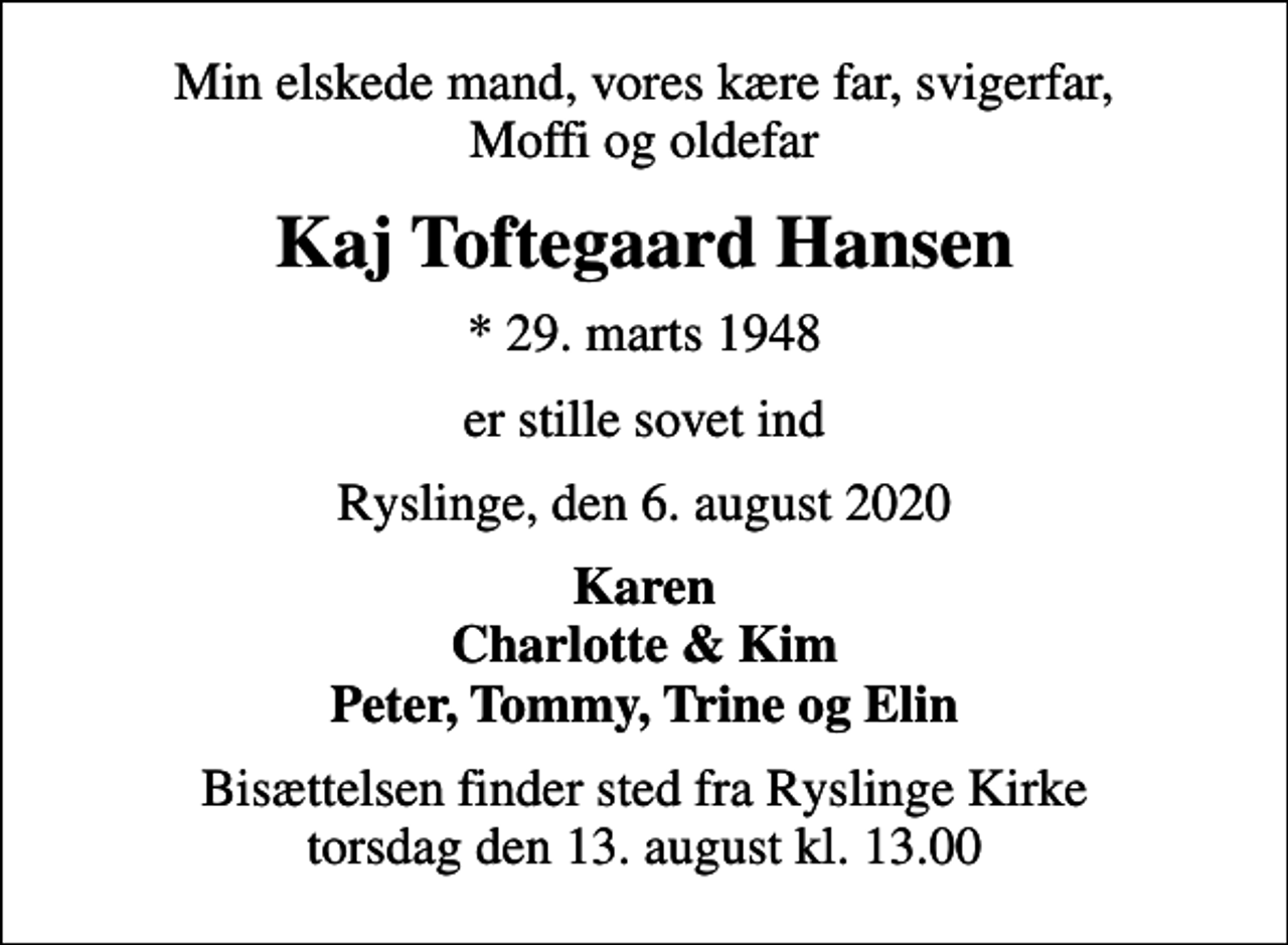 <p>Min elskede mand, vores kære far, svigerfar, Moffi og oldefar<br />Kaj Toftegaard Hansen<br />* 29. marts 1948<br />er stille sovet ind<br />Ryslinge, den 6. august 2020<br />Karen Charlotte &amp; Kim Peter, Tommy, Trine og Elin<br />Bisættelsen finder sted fra Ryslinge Kirke torsdag den 13. august kl. 13.00</p>